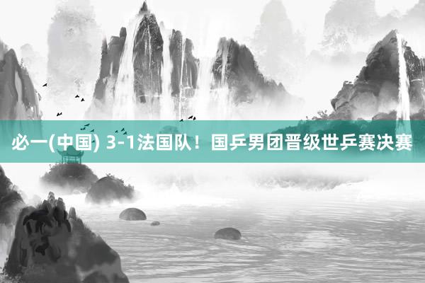 必一(中国) 3-1法国队！国乒男团晋级世乒赛决赛