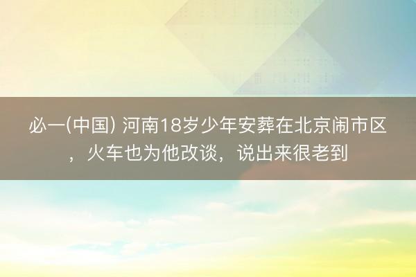 必一(中国) 河南18岁少年安葬在北京闹市区，火车也为他改谈，说出来很老到