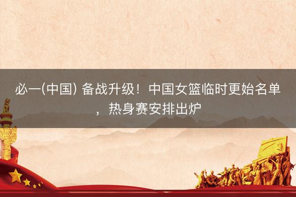 必一(中国) 备战升级！中国女篮临时更始名单，热身赛安排出炉