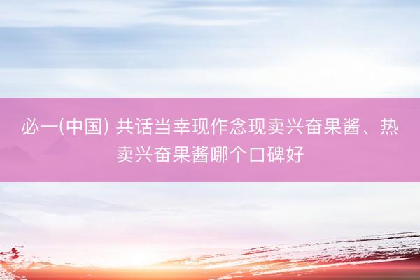 必一(中国) 共话当幸现作念现卖兴奋果酱、热卖兴奋果酱哪个口碑好
