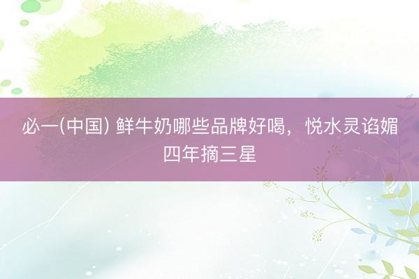 必一(中国) 鲜牛奶哪些品牌好喝，悦水灵谄媚四年摘三星