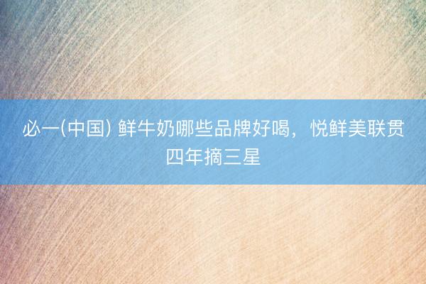 必一(中国) 鲜牛奶哪些品牌好喝，悦鲜美联贯四年摘三星