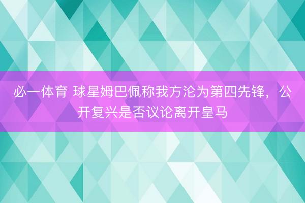 必一体育 球星姆巴佩称我方沦为第四先锋,公开复兴是否议论离开皇马