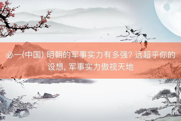 必一(中国) 明朝的军事实力有多强? 远超乎你的设想， 军事实力傲视天地
