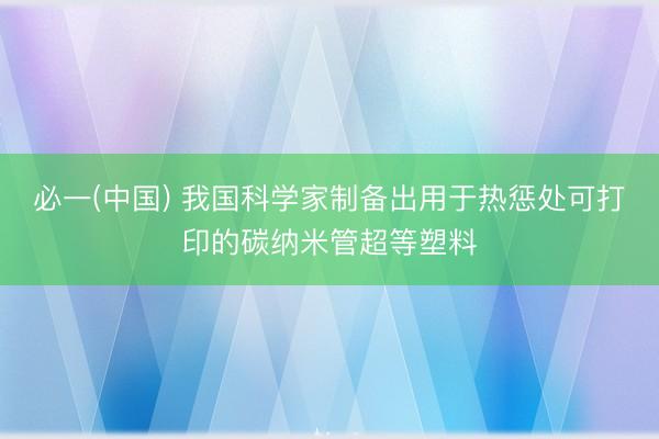 必一(中国) 我国科学家制备出用于热惩处可打印的碳纳米管超等塑料