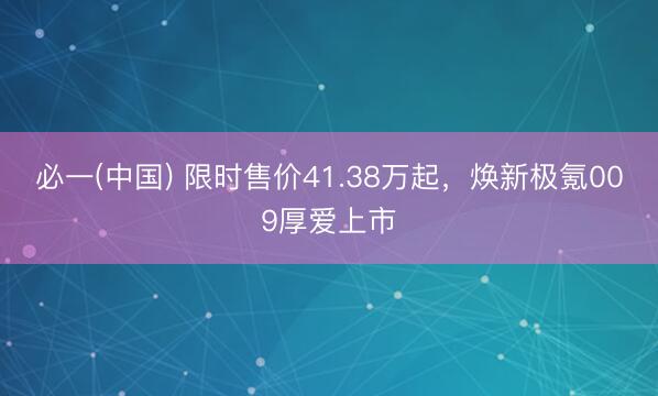 必一(中国) 限时售价41.38万起，焕新极氪009厚爱上市