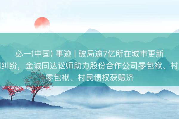 必一(中国) 事迹 | 破局逾7亿所在城市更新回迁负约系列纠纷，金诚同达讼师助力股份合作公司零包袱、村民债权获赈济