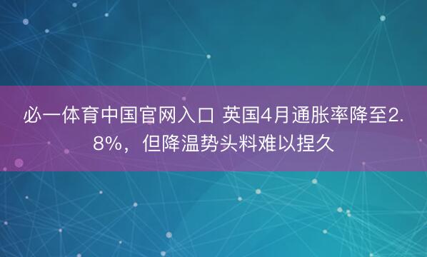 必一体育中国官网入口 英国4月通胀率降至2.8%，但降温势头料难以捏久
