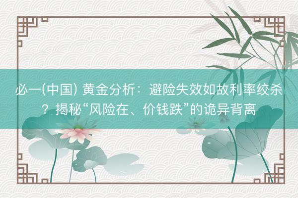 必一(中国) 黄金分析：避险失效如故利率绞杀？揭秘“风险在、价钱跌”的诡异背离