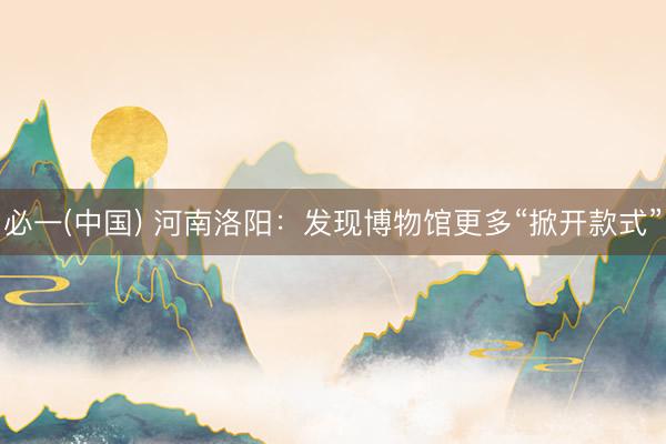 必一(中国) 河南洛阳：发现博物馆更多“掀开款式”
