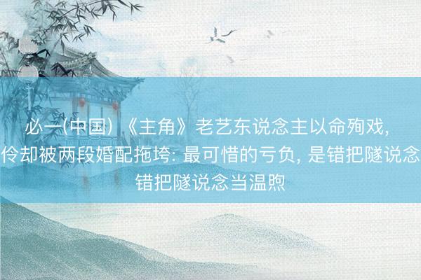 必一(中国) 《主角》老艺东说念主以命殉戏， 天才名伶却被两段婚配拖垮: 最可惜的亏负， 是错把隧说念当温煦