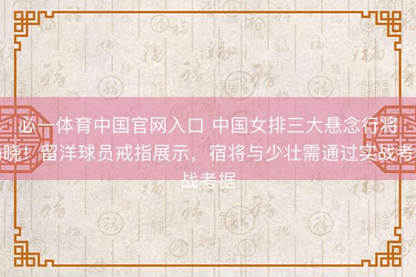 必一体育中国官网入口 中国女排三大悬念行将揭晓！留洋球员戒指展示，宿将与少壮需通过实战考据