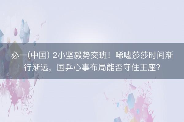 必一(中国) 2小坚毅势交班！唏嘘莎莎时间渐行渐远，国乒心事布局能否守住王座？