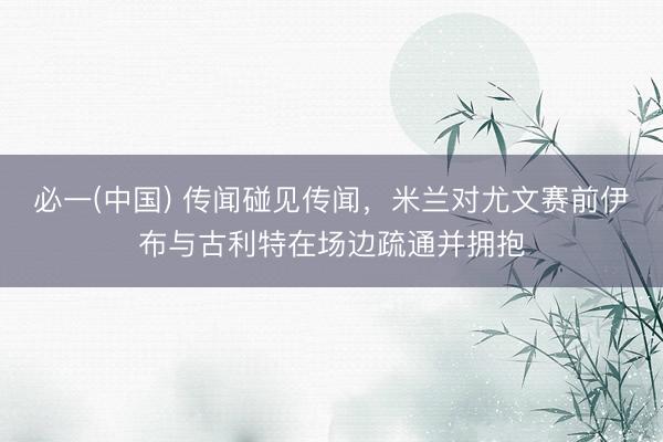 必一(中国) 传闻碰见传闻，米兰对尤文赛前伊布与古利特在场边疏通并拥抱