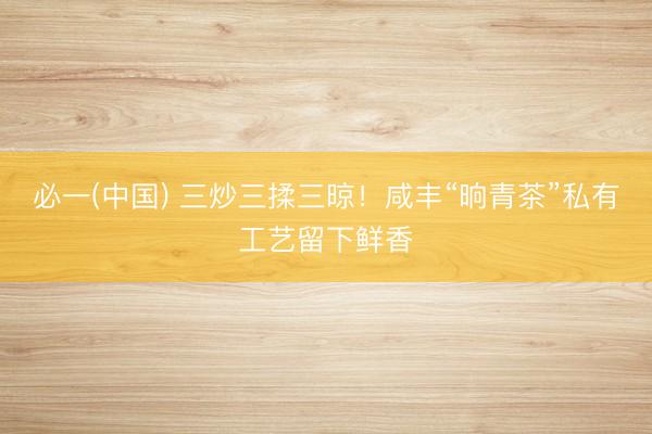 必一(中国) 三炒三揉三晾！咸丰“晌青茶”私有工艺留下鲜香