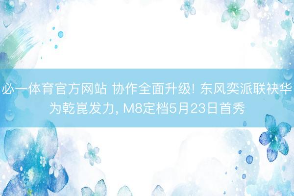 必一体育官方网站 协作全面升级! 东风奕派联袂华为乾崑发力， M8定档5月23日首秀