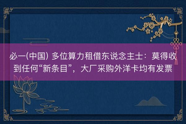 必一(中国) 多位算力租借东说念主士：莫得收到任何“新条目”，大厂采购外洋卡均有发票