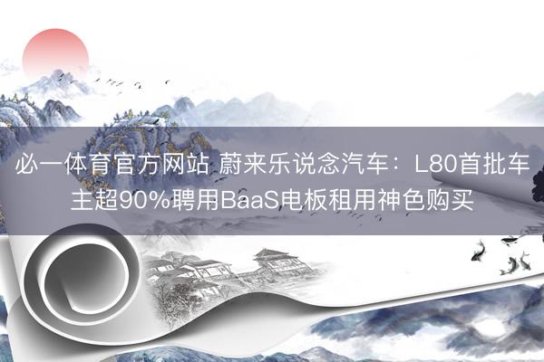 必一体育官方网站 蔚来乐说念汽车：L80首批车主超90%聘用BaaS电板租用神色购买