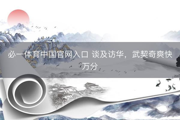 必一体育中国官网入口 谈及访华，武契奇爽快万分