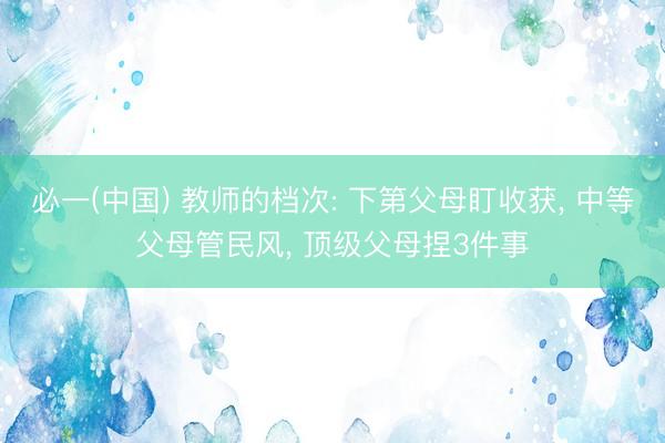 必一(中国) 教师的档次: 下第父母盯收获， 中等父母管民风， 顶级父母捏3件事