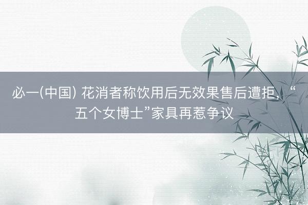 必一(中国) 花消者称饮用后无效果售后遭拒，“五个女博士”家具再惹争议