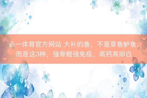 必一体育官方网站 大补的鱼，不是草鱼鲈鱼，而是这3种，强骨骼强免疫，高钙高卵白