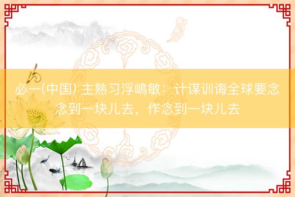 必一(中国) 主熟习浮嶋敏：计谋训诲全球要念念到一块儿去，作念到一块儿去