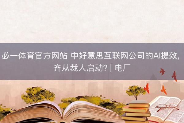 必一体育官方网站 中好意思互联网公司的AI提效， 齐从裁人启动? | 电厂