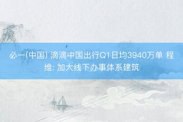 必一(中国) 滴滴中国出行Q1日均3940万单 程维: 加大线下办事体系建筑