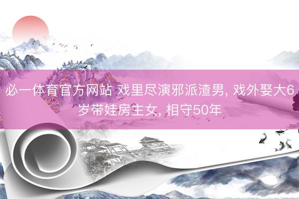 必一体育官方网站 戏里尽演邪派渣男， 戏外娶大6岁带娃房主女， 相守50年