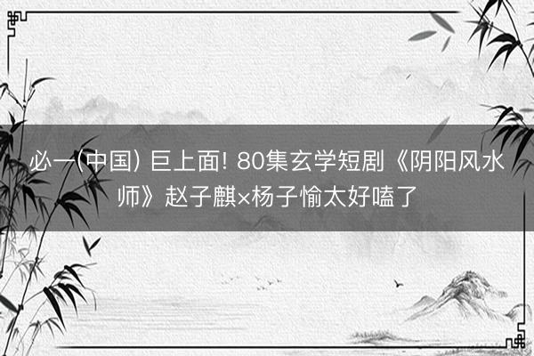 必一(中国) 巨上面! 80集玄学短剧《阴阳风水师》赵子麒×杨子愉太好嗑了