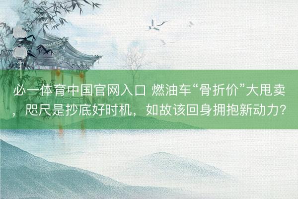 必一体育中国官网入口 燃油车“骨折价”大甩卖，咫尺是抄底好时机，如故该回身拥抱新动力？
