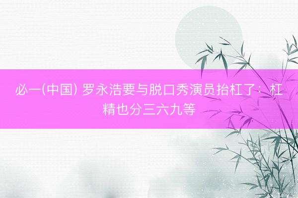 必一(中国) 罗永浩要与脱口秀演员抬杠了:杠精也分三六九等