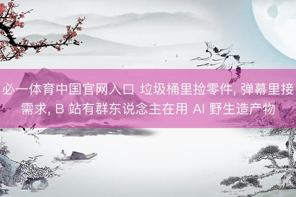 必一体育中国官网入口 垃圾桶里捡零件， 弹幕里接需求， B 站有群东说念主在用 AI 野生造产物
