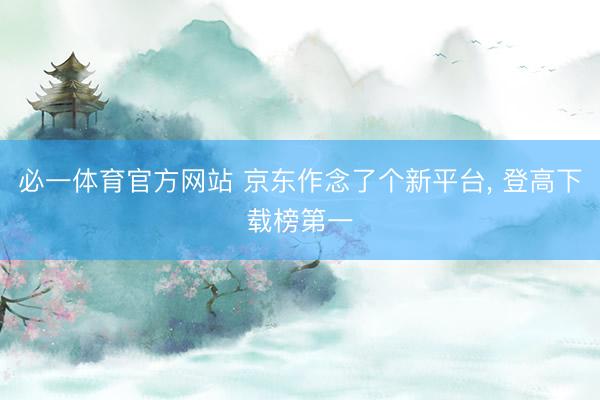 必一体育官方网站 京东作念了个新平台， 登高下载榜第一