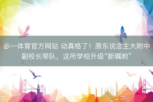 必一体育官方网站 动真格了！原东说念主大附中副校长带队，这所学校升级“新嘱咐”