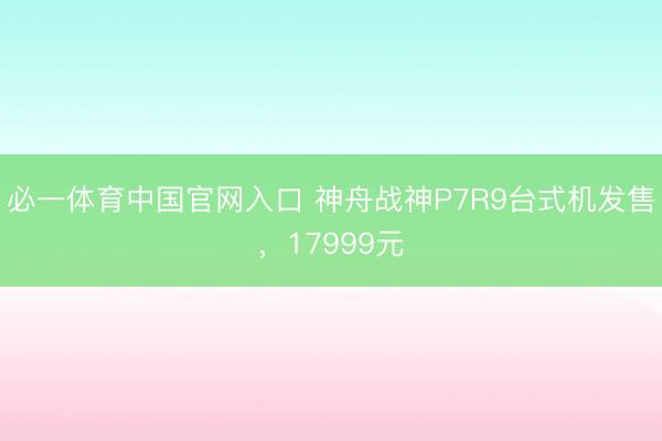 必一体育中国官网入口 神舟战神P7R9台式机发售，17999元