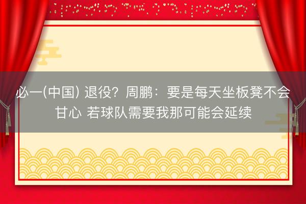 必一(中国) 退役？周鹏：要是每天坐板凳不会甘心 若球队需要我那可能会延续