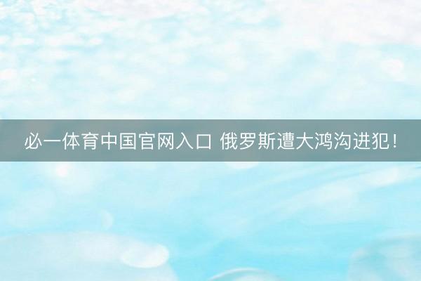 必一体育中国官网入口 俄罗斯遭大鸿沟进犯！