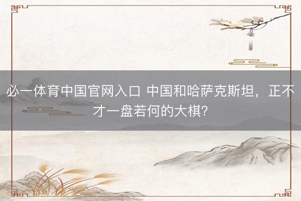 必一体育中国官网入口 中国和哈萨克斯坦，正不才一盘若何的大棋？