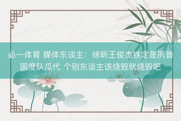 必一体育 媒体东谈主：徐昕王俊杰铁定是夙昔国度队瓜代 个别东谈主该烧毁就烧毁吧