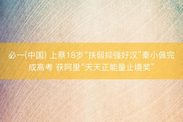必一(中国) 上蔡18岁“扶弱抑强好汉”秦小佩完成高考 获阿里“天天正能量止境奖”