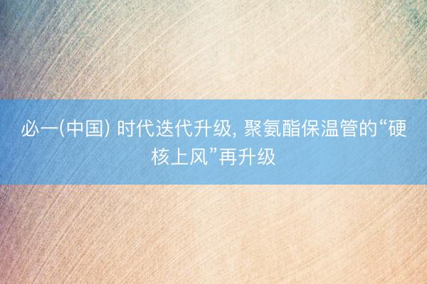 必一(中国) 时代迭代升级， 聚氨酯保温管的“硬核上风”再升级