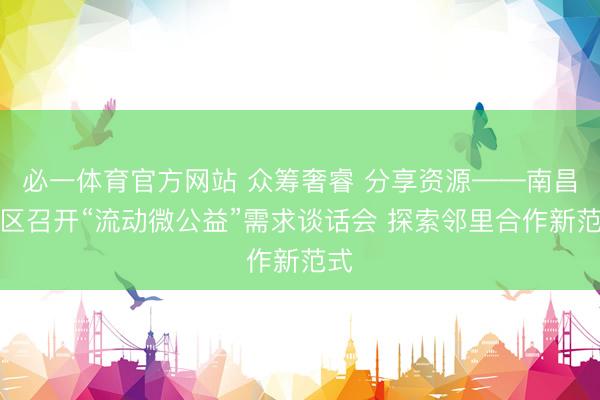 必一体育官方网站 众筹奢睿 分享资源——南昌社区召开“流动微公益”需求谈话会 探索邻里合作新范式