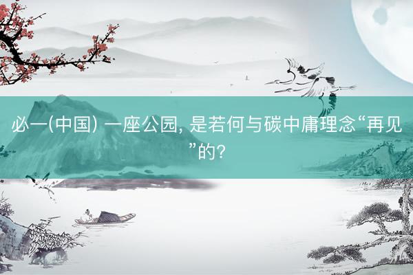 必一(中国) 一座公园， 是若何与碳中庸理念“再见”的?