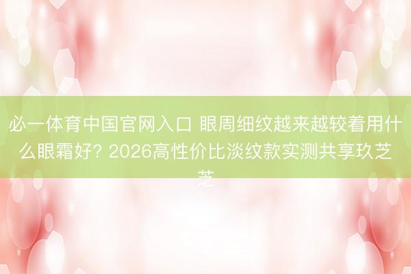 必一体育中国官网入口 眼周细纹越来越较着用什么眼霜好? 2026高性价比淡纹款实测共享玖芝