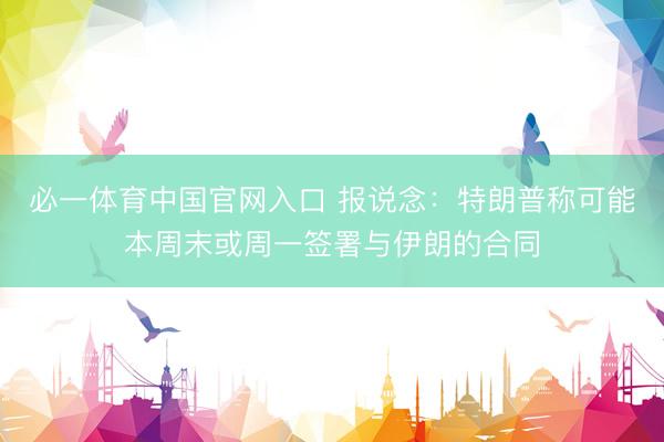 必一体育中国官网入口 报说念:特朗普称可能本周末或周一签署与伊朗的合同