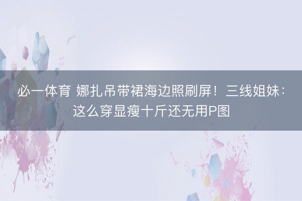 必一体育 娜扎吊带裙海边照刷屏！三线姐妹：这么穿显瘦十斤还无用P图
