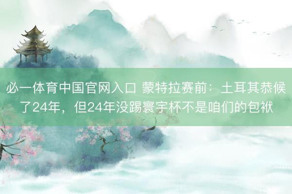 必一体育中国官网入口 蒙特拉赛前：土耳其恭候了24年，但24年没踢寰宇杯不是咱们的包袱