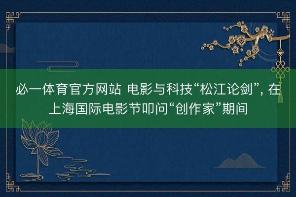 必一体育官方网站 电影与科技“松江论剑”, 在上海国际电影节叩问“创作家”期间